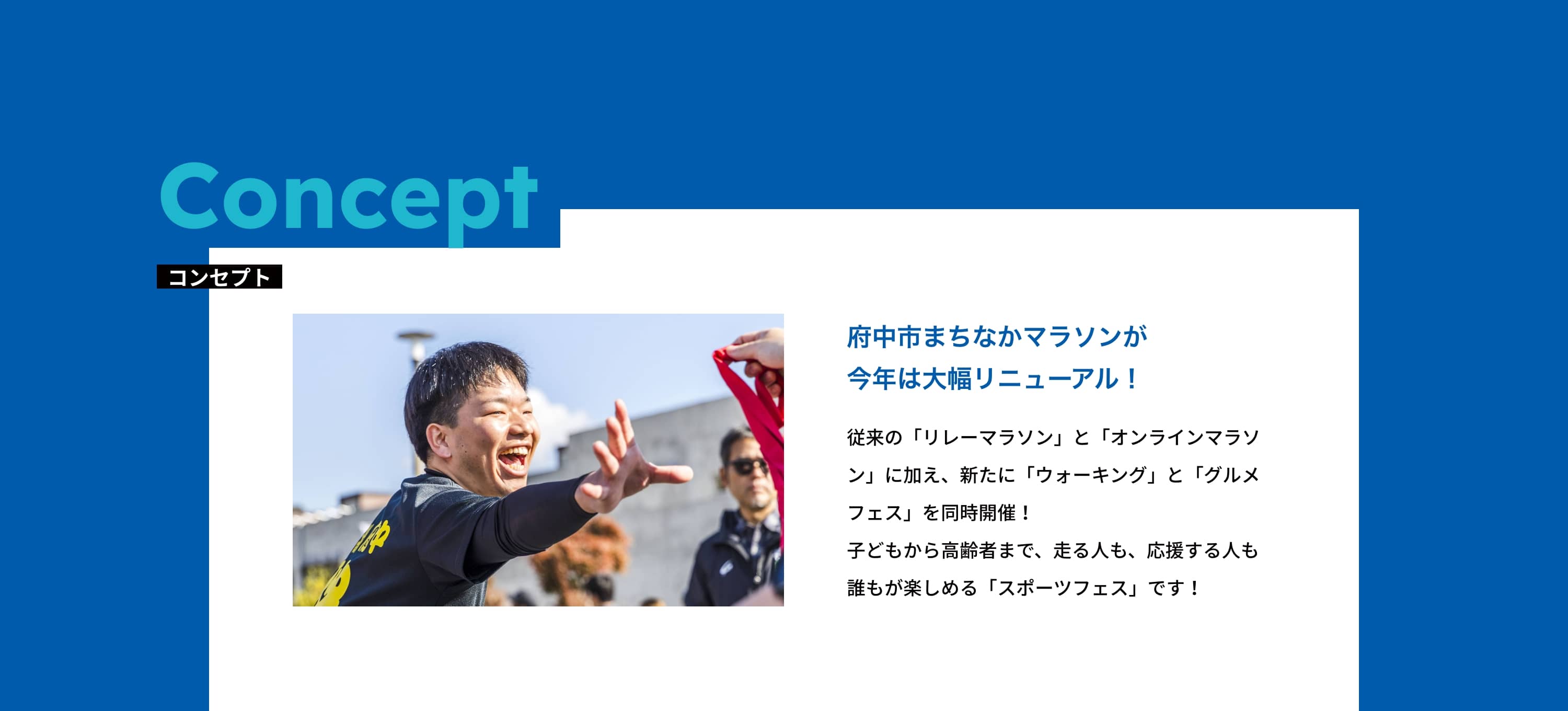 コンセプト 府中市まちなかマラソンが今年は大幅リニューアル！従来の「リレーマラソン」と「オンラインマラソン」に加え、新たに「ウォーキング」と「グルメフェス」を同時開催！子どもから高齢者まで、走る人も、応援する人も誰もが楽しめる「スポーツフェス」です！